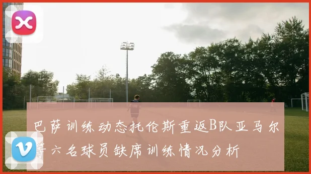 巴萨训练动态托伦斯重返B队亚马尔等六名球员缺席训练情况分析