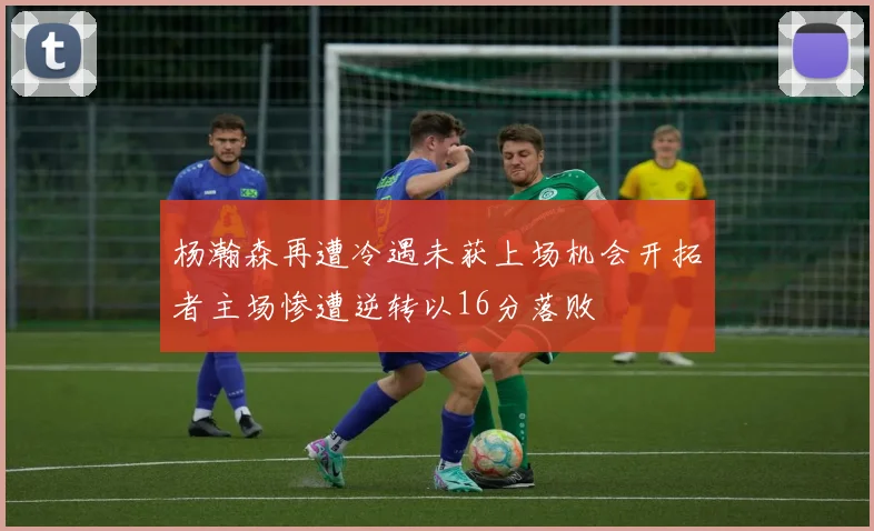 杨瀚森再遭冷遇未获上场机会开拓者主场惨遭逆转以16分落败