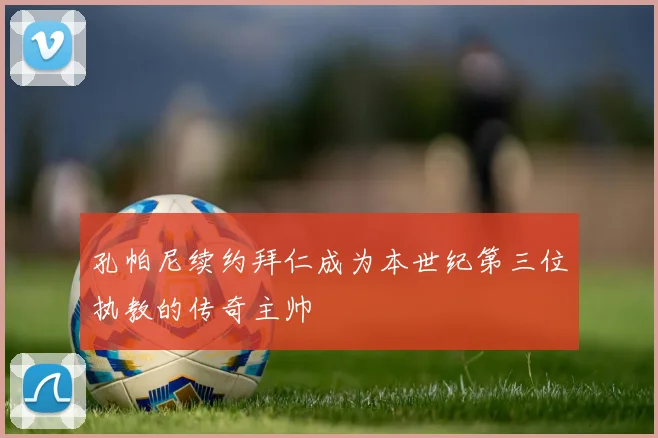 孔帕尼续约拜仁成为本世纪第三位执教的传奇主帅