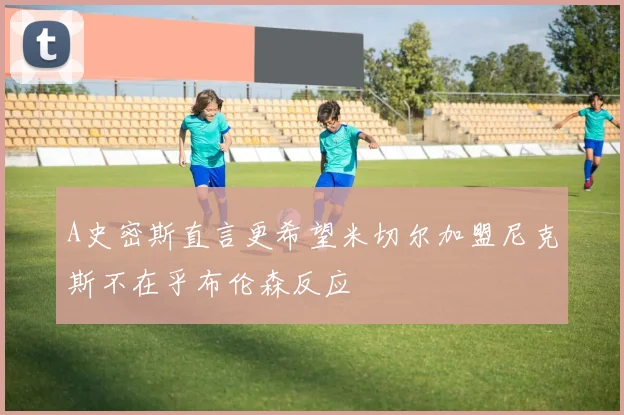 A史密斯直言更希望米切尔加盟尼克斯不在乎布伦森反应