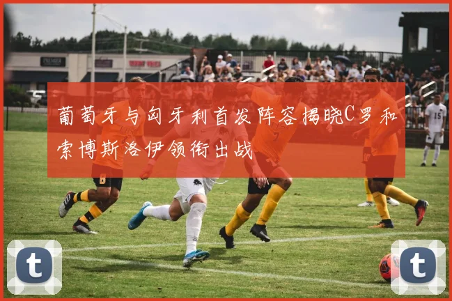 葡萄牙与匈牙利首发阵容揭晓C罗和索博斯洛伊领衔出战
