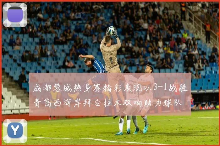 成都蓉城热身赛精彩表现以3-1战胜青岛西海岸拜合拉木双响助力球队胜利