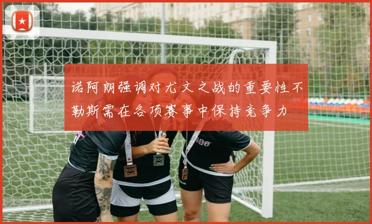 诺阿朗强调对尤文之战的重要性不勒斯需在各项赛事中保持竞争力