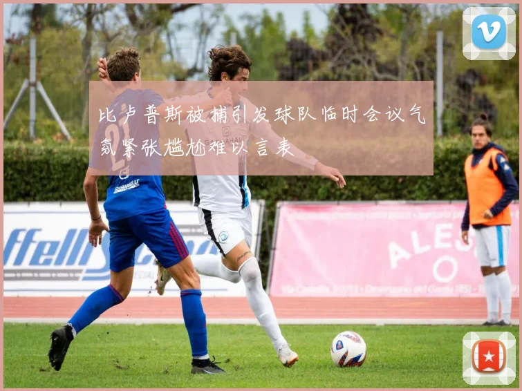 比卢普斯被捕引发球队临时会议气氛紧张尴尬难以言表