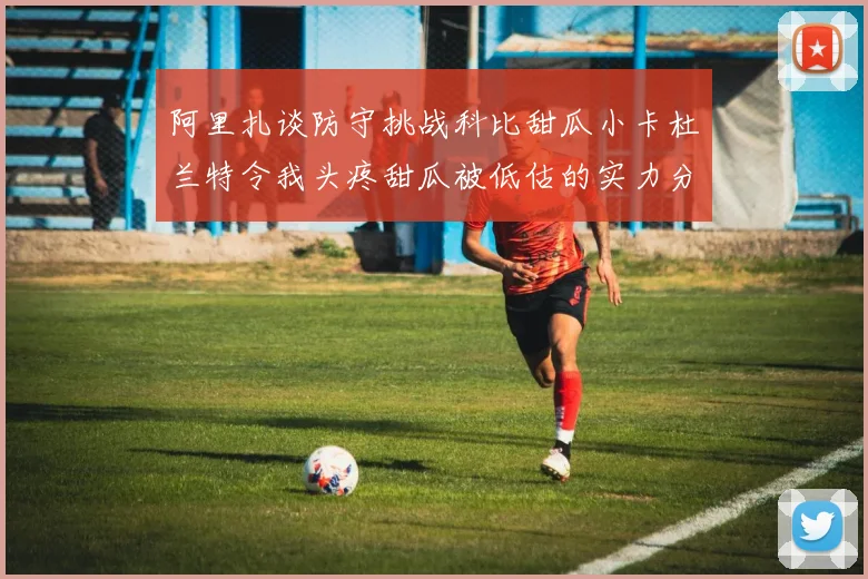阿里扎谈防守挑战科比甜瓜小卡杜兰特令我头疼甜瓜被低估的实力分析