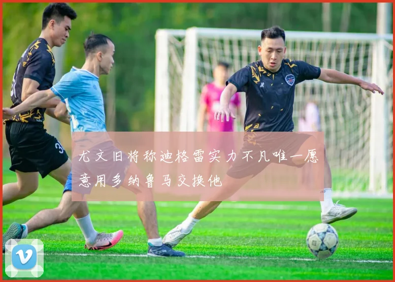 尤文旧将称迪格雷实力不凡唯一愿意用多纳鲁马交换他