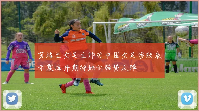 苏格兰女足主帅对中国女足惨败表示震惊并期待她们强势反弹