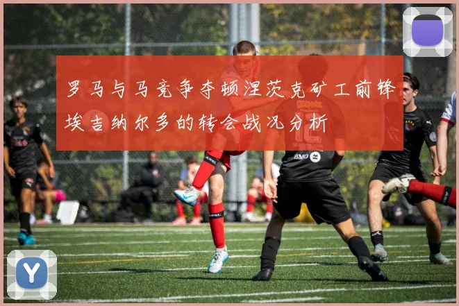 罗马与马竞争夺顿涅茨克矿工前锋埃吉纳尔多的转会战况分析