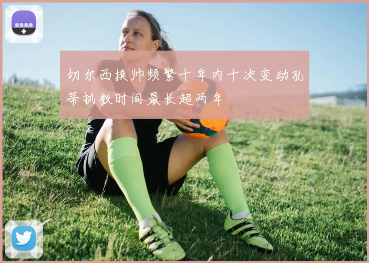 切尔西换帅频繁十年内十次变动孔蒂执教时间最长超两年