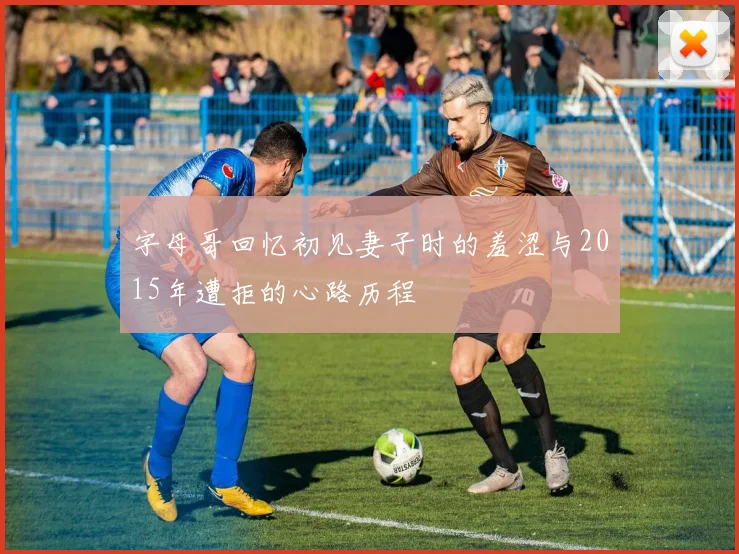 字母哥回忆初见妻子时的羞涩与2015年遭拒的心路历程