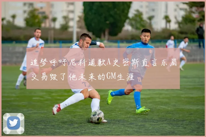 追梦呼吁尼科道歉A史密斯直言东眉交易毁了他未来的GM生涯