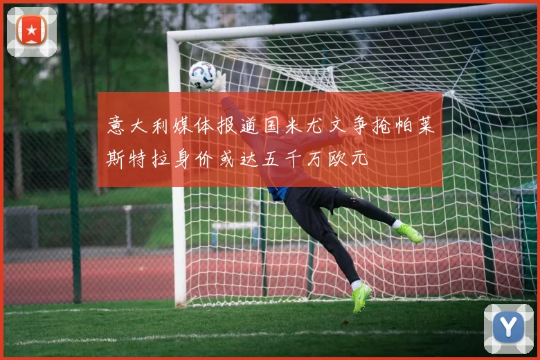 意大利媒体报道国米尤文争抢帕莱斯特拉身价或达五千万欧元