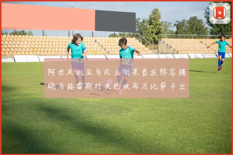 阿尔及利亚与民主刚果首发阵容揭晓马赫雷斯对决巴坎布万比萨卡出战