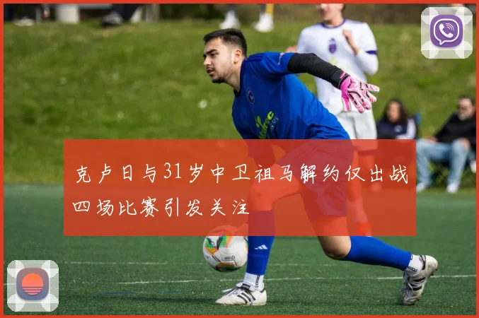 克卢日与31岁中卫祖马解约仅出战四场比赛引发关注