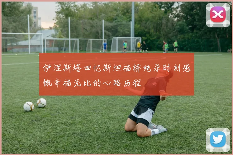 伊涅斯塔回忆斯坦福桥绝杀时刻感慨幸福无比的心路历程