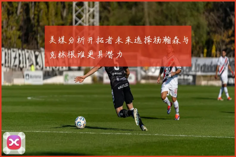 美媒分析开拓者未来选择杨瀚森与克林根谁更具潜力