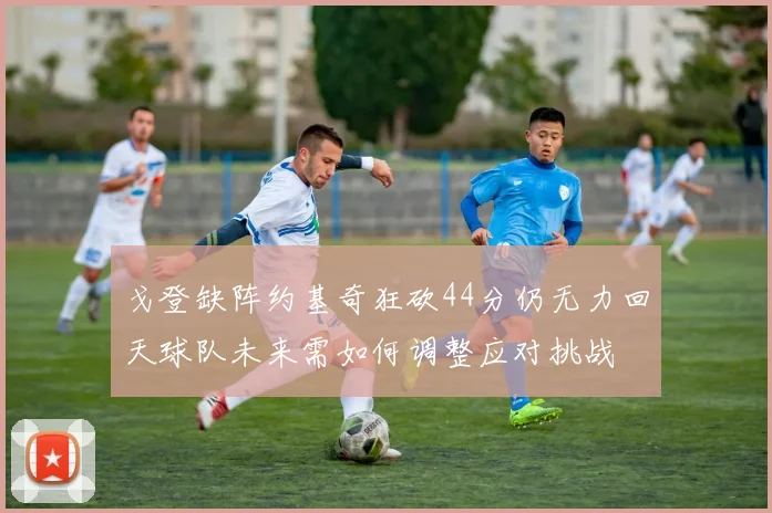 戈登缺阵约基奇狂砍44分仍无力回天球队未来需如何调整应对挑战