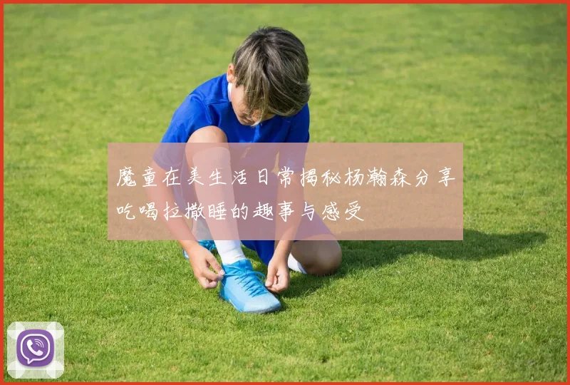 魔童在美生活日常揭秘杨瀚森分享吃喝拉撒睡的趣事与感受