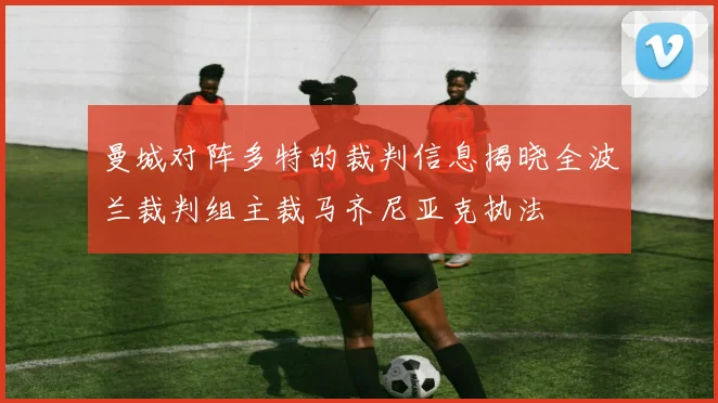 曼城对阵多特的裁判信息揭晓全波兰裁判组主裁马齐尼亚克执法