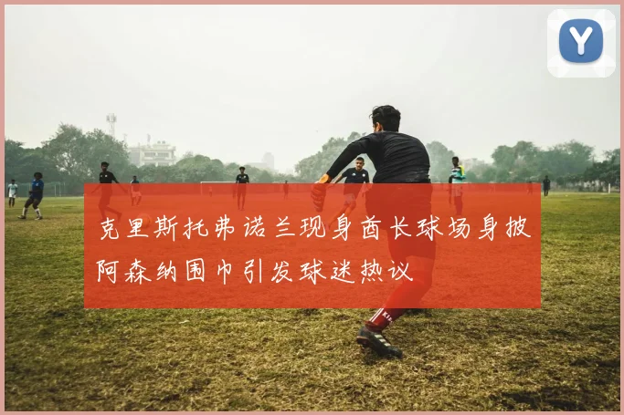 克里斯托弗诺兰现身酋长球场身披阿森纳围巾引发球迷热议