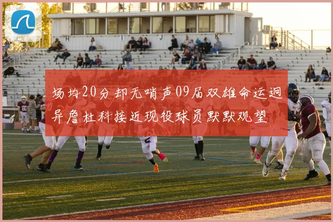 场均20分却无哨声09届双雄命运迥异詹杜科接近现役球员默默观望