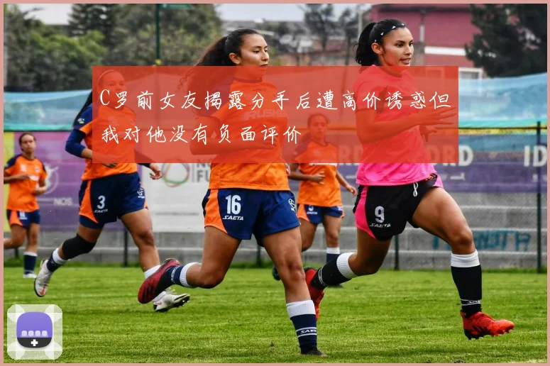 C罗前女友揭露分手后遭高价诱惑但我对他没有负面评价