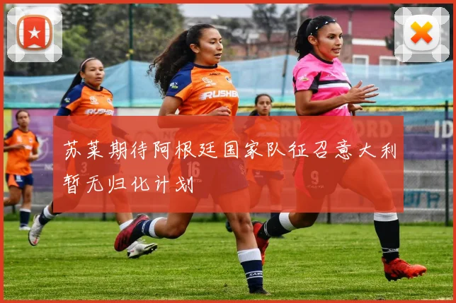 苏莱期待阿根廷国家队征召意大利暂无归化计划