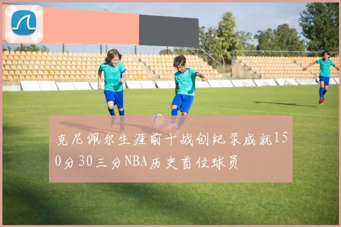 克尼佩尔生涯前十战创纪录成就150分30三分NBA历史首位球员