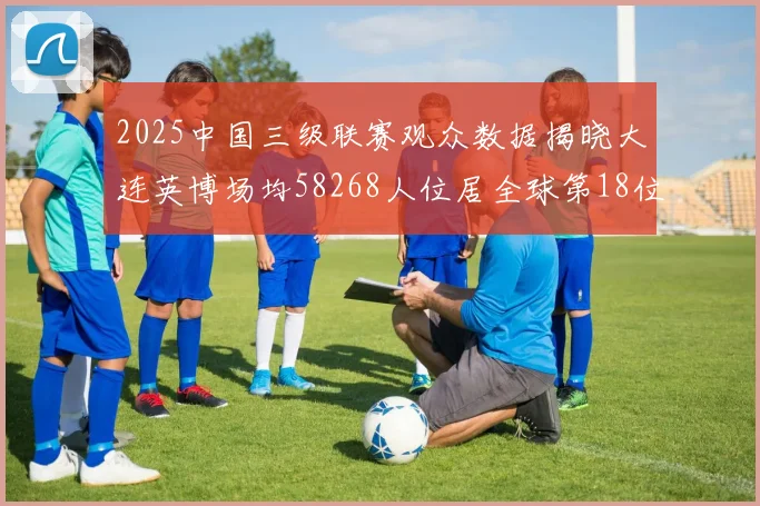 2025中国三级联赛观众数据揭晓大连英博场均58268人位居全球第18位