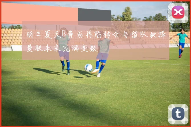 明年夏天B费或再陷转会与留队抉择曼联未来充满变数