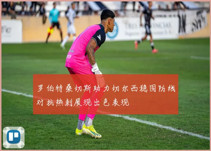 罗伯特桑切斯助力切尔西稳固防线对抗热刺展现出色表现
