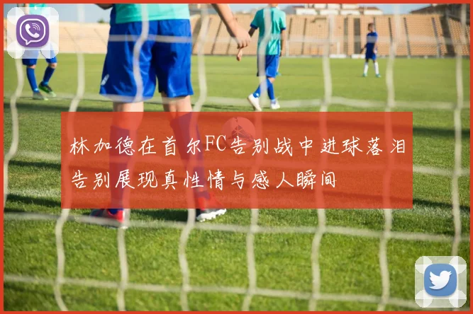 林加德在首尔FC告别战中进球落泪告别展现真性情与感人瞬间