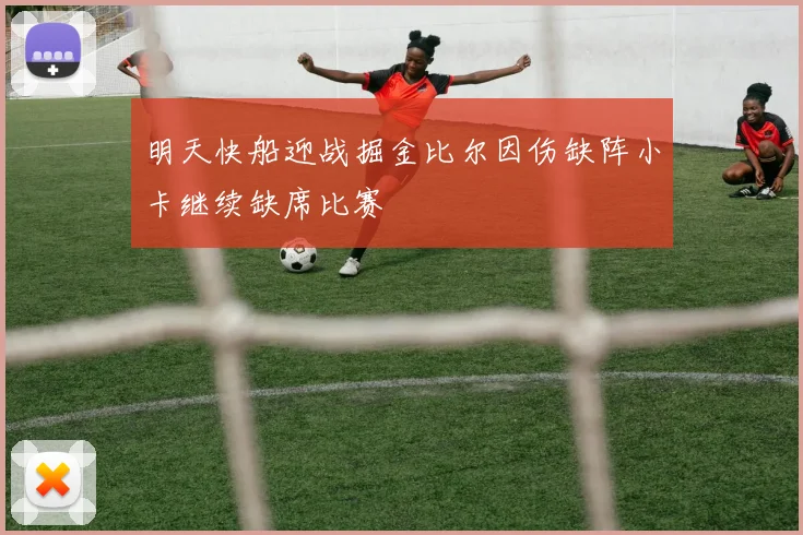 明天快船迎战掘金比尔因伤缺阵小卡继续缺席比赛